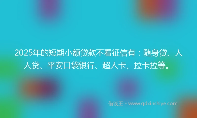2025年的短期小额贷款不看征信有：随身贷、人人贷、平安口袋银行、超人卡、拉卡拉等。