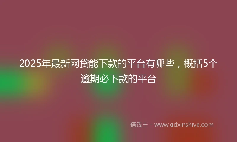 2025年最新网贷能下款的平台有哪些，概括5个逾期必下款的平台