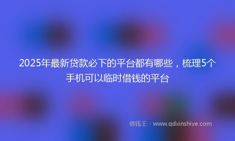 2025年最新贷款必下的平台都有哪些,梳理5个手机可以临时借钱的平台