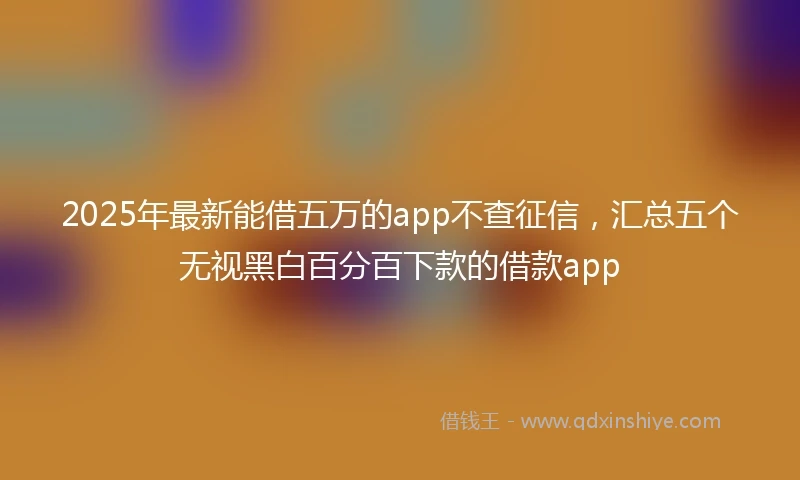 2025年最新能借五万的app不查征信，汇总五个无视黑白百分百下款的借款app