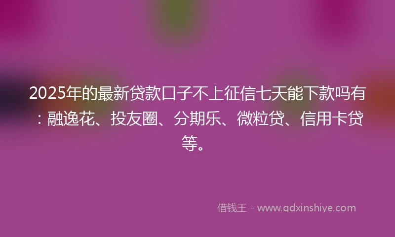 2025年的最新贷款口子不上征信七天能下款吗有：融逸花、投友圈、分期乐、微粒贷、信用卡贷等。