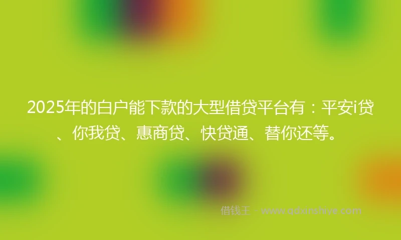 2025年的白户能下款的大型借贷平台有：平安i贷、你我贷、惠商贷、快贷通、替你还等。