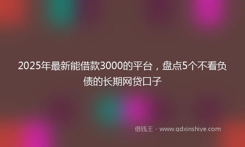 2025年最新能借款3000的平台，盘点5个不看负债的长期网贷口子