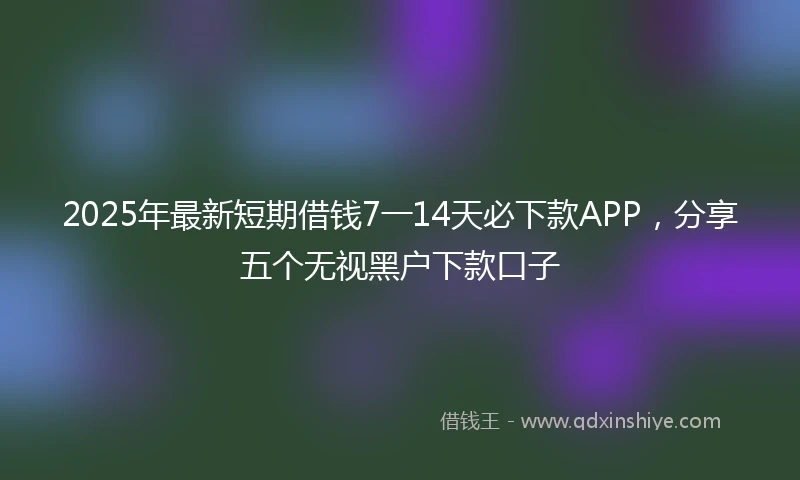 2025年最新短期借钱7一14天必下款APP，分享五个无视黑户下款口子
