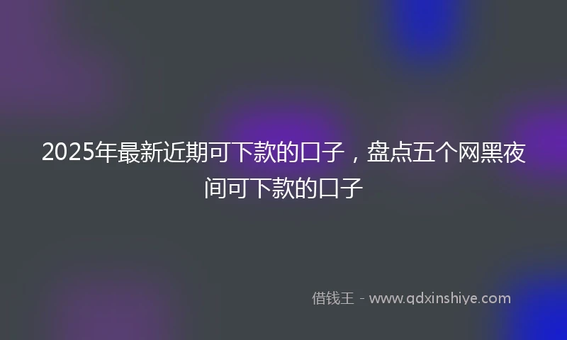 2025年最新近期可下款的口子，盘点五个网黑夜间可下款的口子