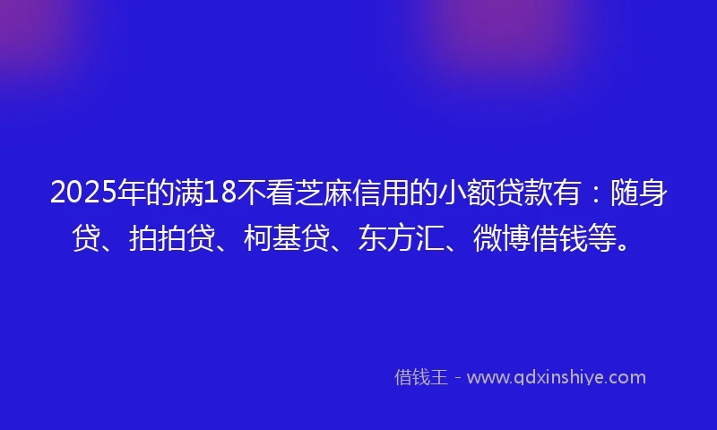 2025年的满18不看芝麻信用的小额贷款有：随身贷、拍拍贷、柯基贷、东方汇、微博借钱等。