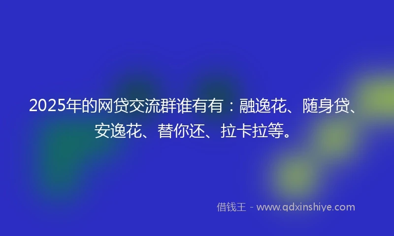 2025年的网贷交流群谁有有:融逸花、随身贷、安逸花、替你还、拉卡拉等。