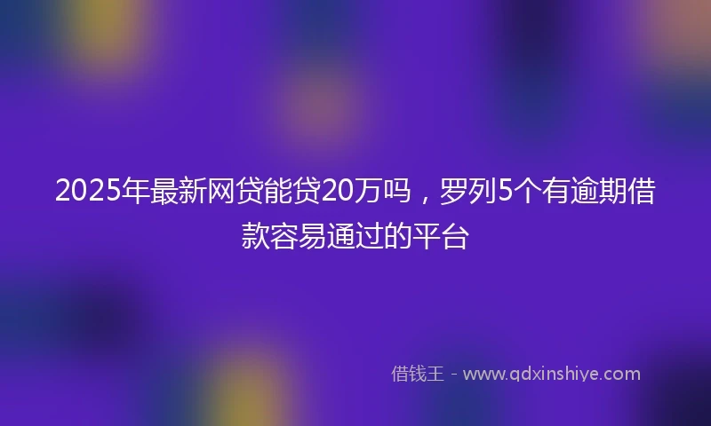 2025年最新网贷能贷20万吗，罗列5个有逾期借款容易通过的平台
