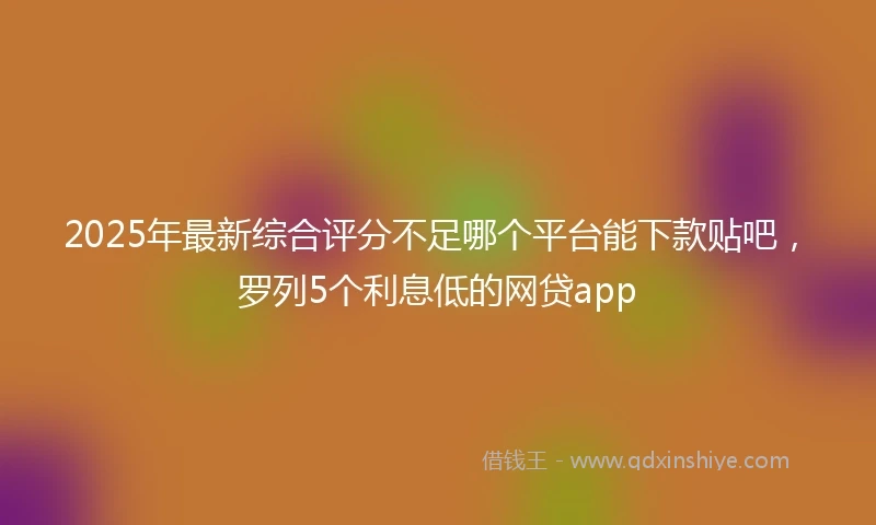 2025年最新综合评分不足哪个平台能下款贴吧，罗列5个利息低的网贷app