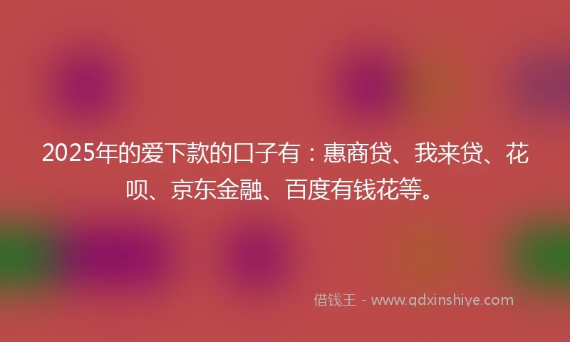 2025年的爱下款的口子有：惠商贷、我来贷、花呗、京东金融、百度有钱花等。