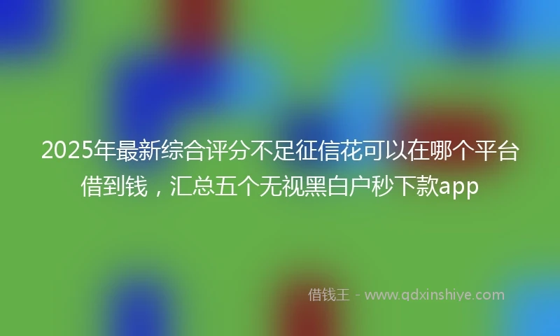 2025年最新综合评分不足征信花可以在哪个平台借到钱，汇总五个无视黑白户秒下款app