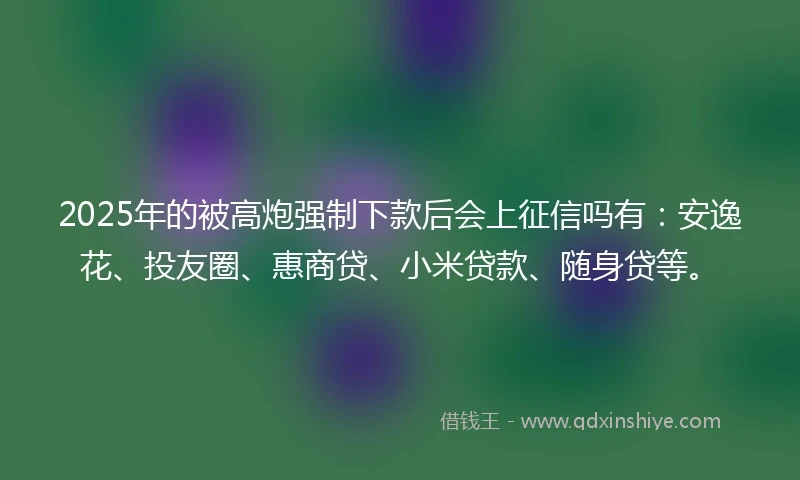 2025年的被高炮强制下款后会上征信吗有：安逸花、投友圈、惠商贷、小米贷款、随身贷等。