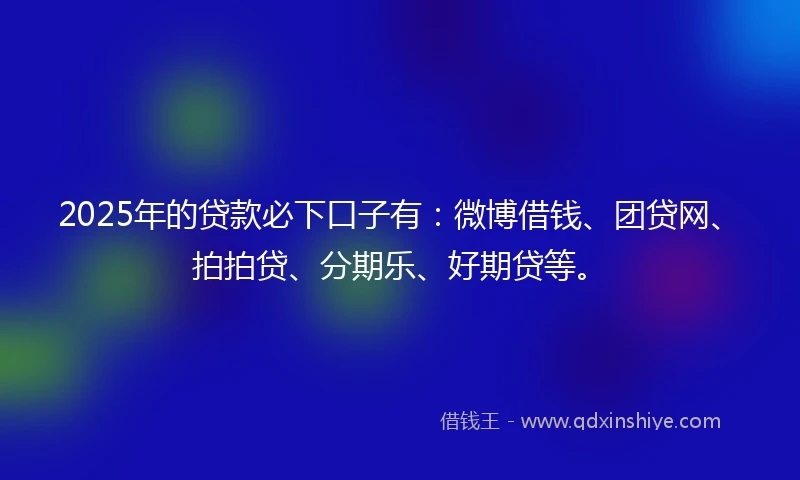 2025年的贷款必下口子有：微博借钱、团贷网、拍拍贷、分期乐、好期贷等。