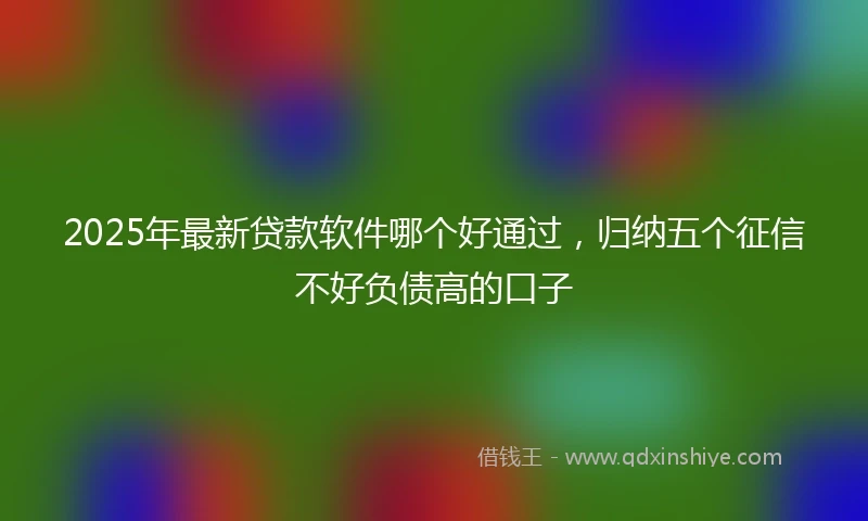 2025年最新贷款软件哪个好通过，归纳五个征信不好负债高的口子