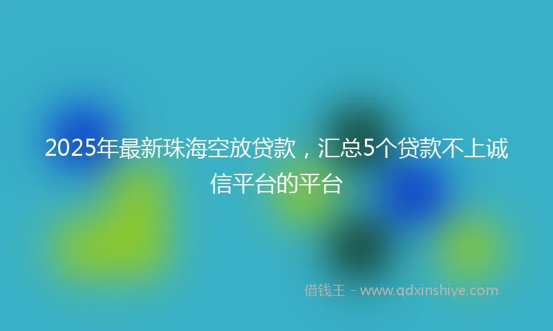 2025年最新珠海空放贷款，汇总5个贷款不上诚信平台的平台
