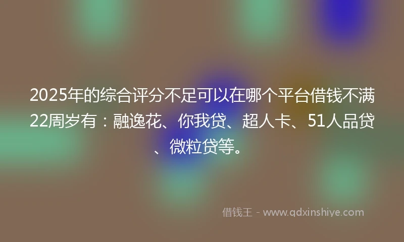 2025年的综合评分不足可以在哪个平台借钱不满22周岁有：融逸花、你我贷、超人卡、51人品贷、微粒贷等。