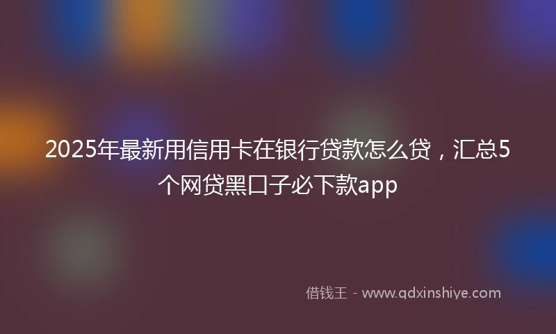 2025年最新用信用卡在银行贷款怎么贷，汇总5个网贷黑口子必下款app