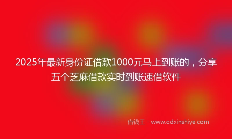 2025年最新身份证借款1000元马上到账的，分享五个芝麻借款实时到账速借软件