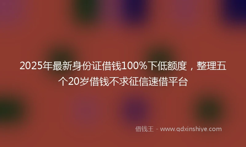 2025年最新身份证借钱100%下低额度,整理五个20岁借钱不求征信速借平台
