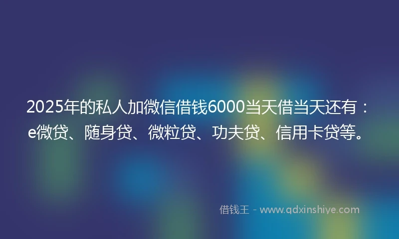 2025年的私人加微信借钱6000当天借当天还有：e微贷、随身贷、微粒贷、功夫贷、信用卡贷等。