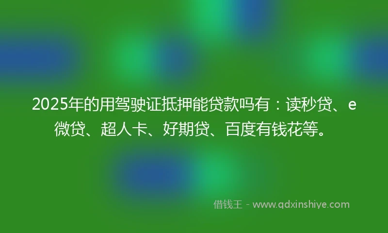 2025年的用驾驶证抵押能贷款吗有：读秒贷、e微贷、超人卡、好期贷、百度有钱花等。