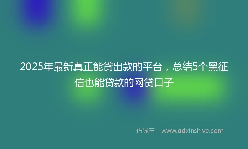 2025年最新真正能贷出款的平台，总结5个黑征信也能贷款的网贷口子