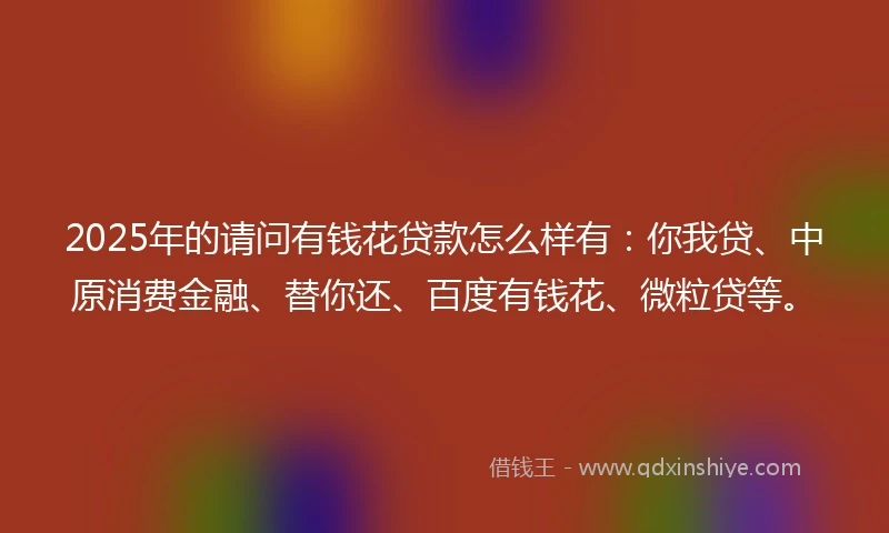 2025年的请问有钱花贷款怎么样有:你我贷、中原消费金融、替你还、百度有钱花、微粒贷等。