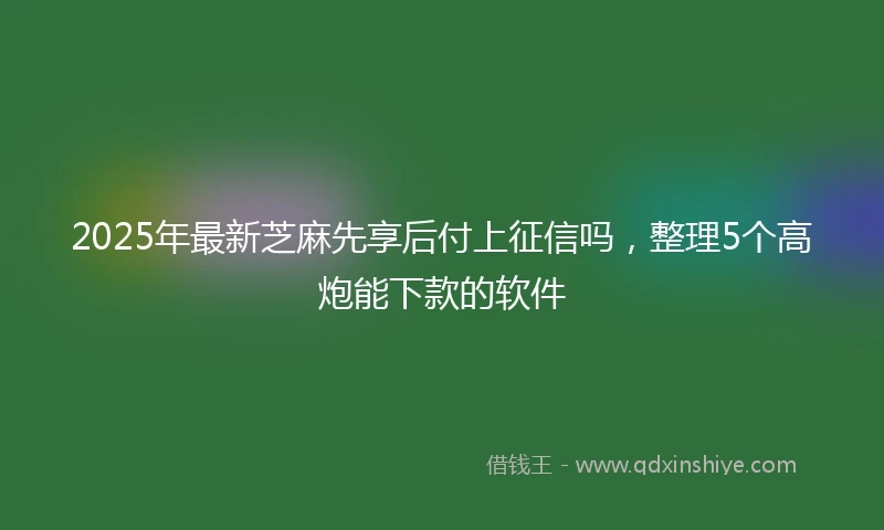 2025年最新芝麻先享后付上征信吗，整理5个高炮能下款的软件