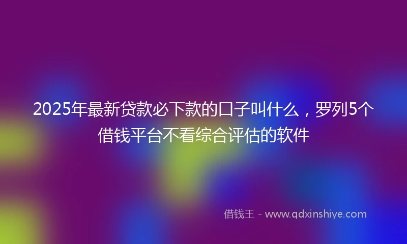 2025年最新贷款必下款的口子叫什么，罗列5个借钱平台不看综合评估的软件