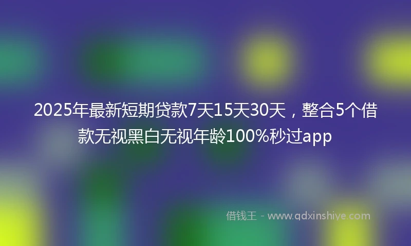 2025年最新短期贷款7天15天30天，整合5个借款无视黑白无视年龄100%秒过app