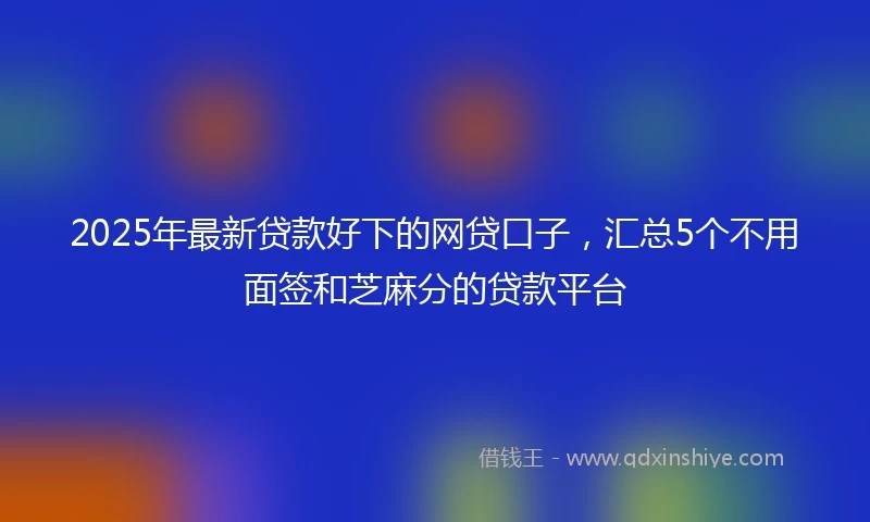 2025年最新贷款好下的网贷口子，汇总5个不用面签和芝麻分的贷款平台