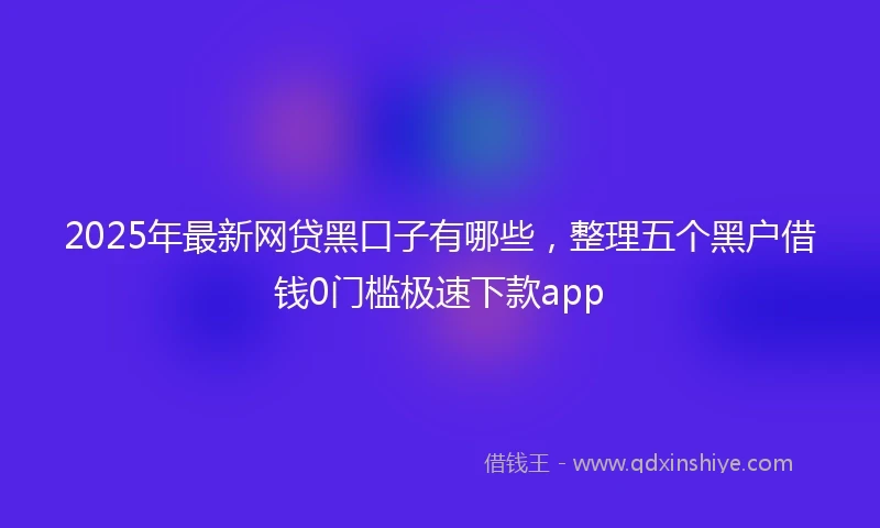 2025年最新网贷黑口子有哪些，整理五个黑户借钱0门槛极速下款app