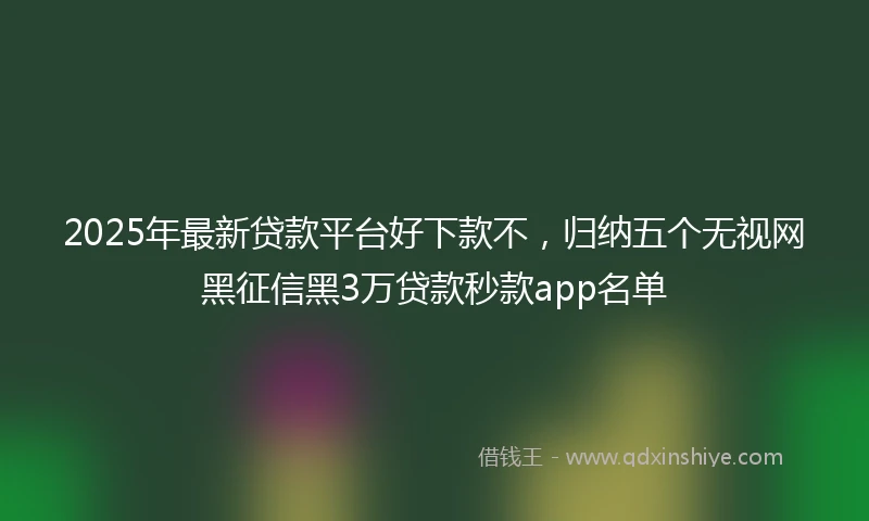 2025年最新贷款平台好下款不，归纳五个无视网黑征信黑3万贷款秒款app名单