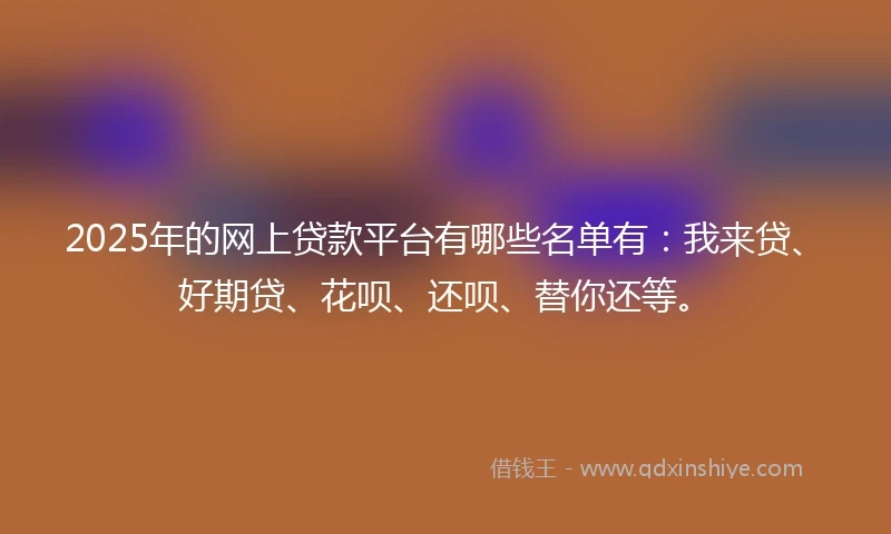 2025年的网上贷款平台有哪些名单有：我来贷、好期贷、花呗、还呗、替你还等。