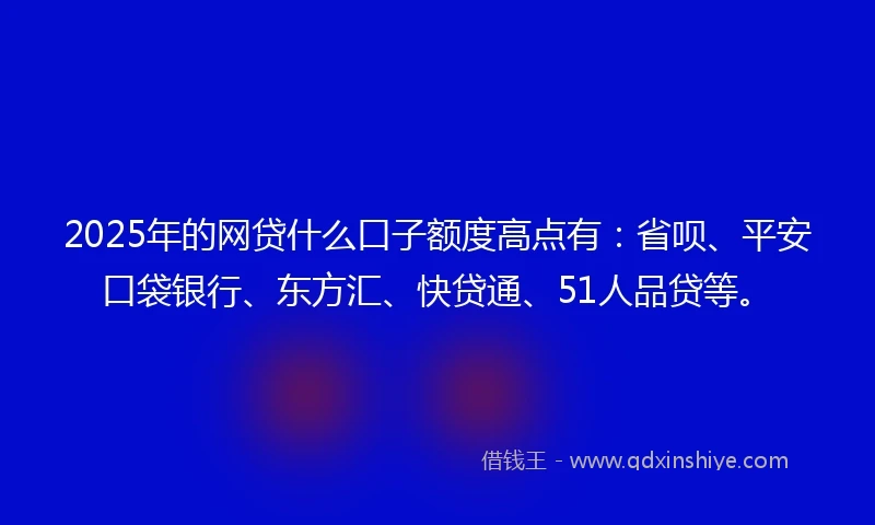2025年的网贷什么口子额度高点有：省呗、平安口袋银行、东方汇、快贷通、51人品贷等。