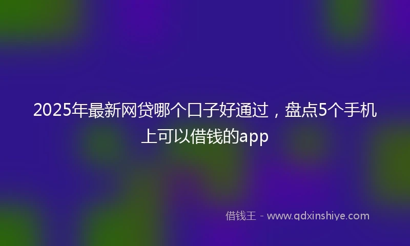 2025年最新网贷哪个口子好通过，盘点5个手机上可以借钱的app