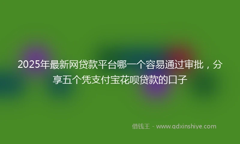 2025年最新网贷款平台哪一个容易通过审批，分享五个凭支付宝花呗贷款的口子