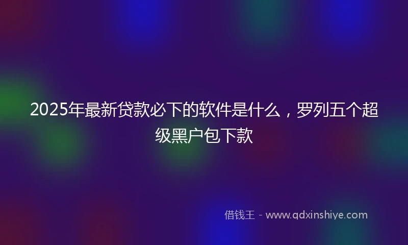 2025年最新贷款必下的软件是什么，罗列五个超级黑户包下款