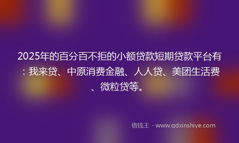 2025年的百分百不拒的小额贷款短期贷款平台有：我来贷、中原消费金融、人人贷、美团生活费、微粒贷等。