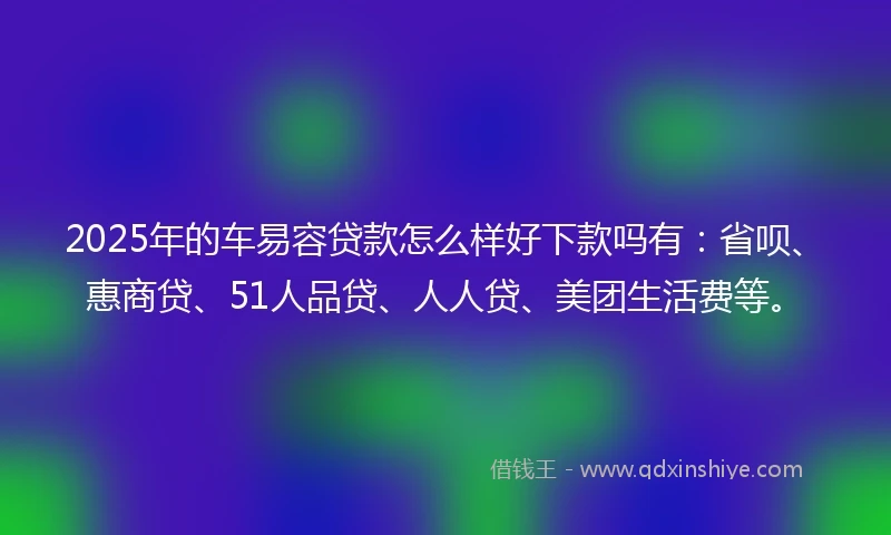 2025年的车易容贷款怎么样好下款吗有：省呗、惠商贷、51人品贷、人人贷、美团生活费等。