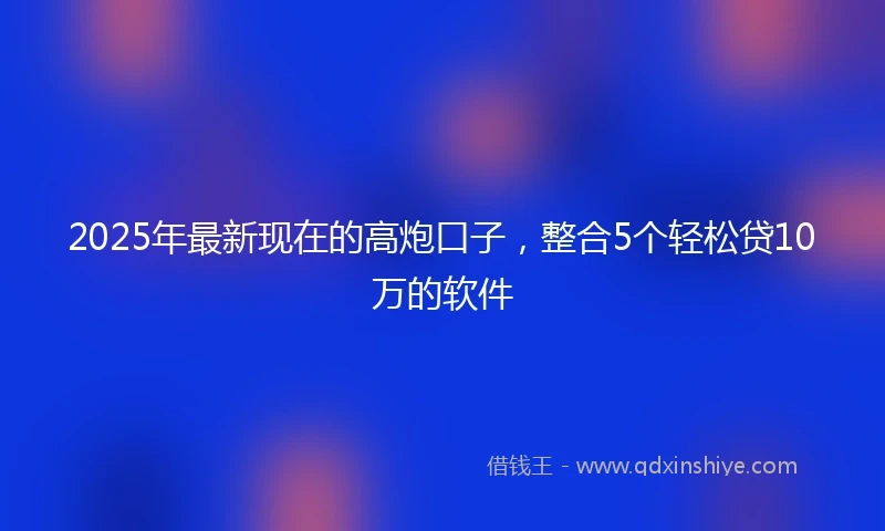2025年最新现在的高炮口子，整合5个轻松贷10万的软件
