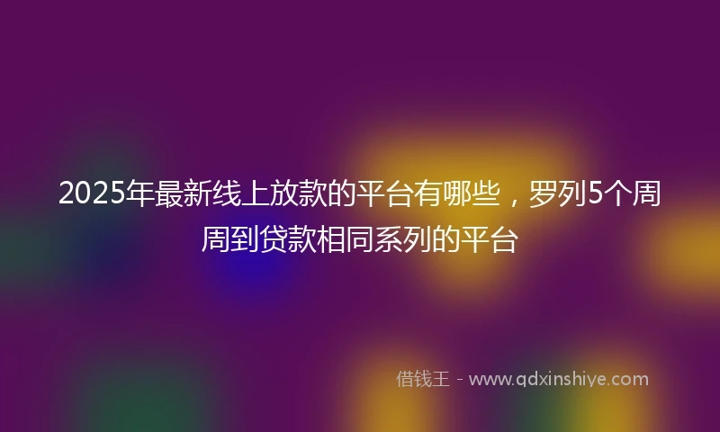 2025年最新线上放款的平台有哪些，罗列5个周周到贷款相同系列的平台