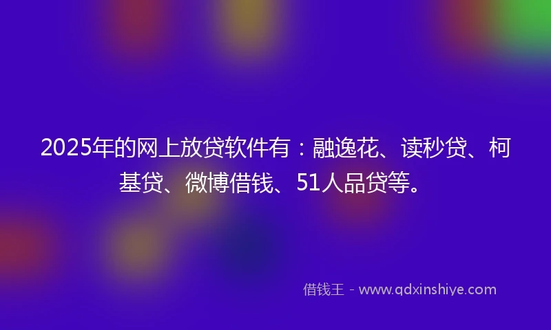 2025年的网上放贷软件有：融逸花、读秒贷、柯基贷、微博借钱、51人品贷等。