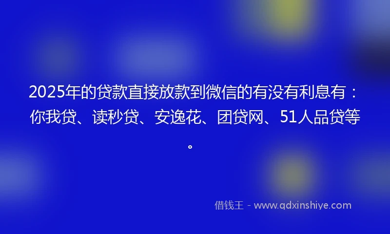2025年的贷款直接放款到微信的有没有利息有：你我贷、读秒贷、安逸花、团贷网、51人品贷等。
