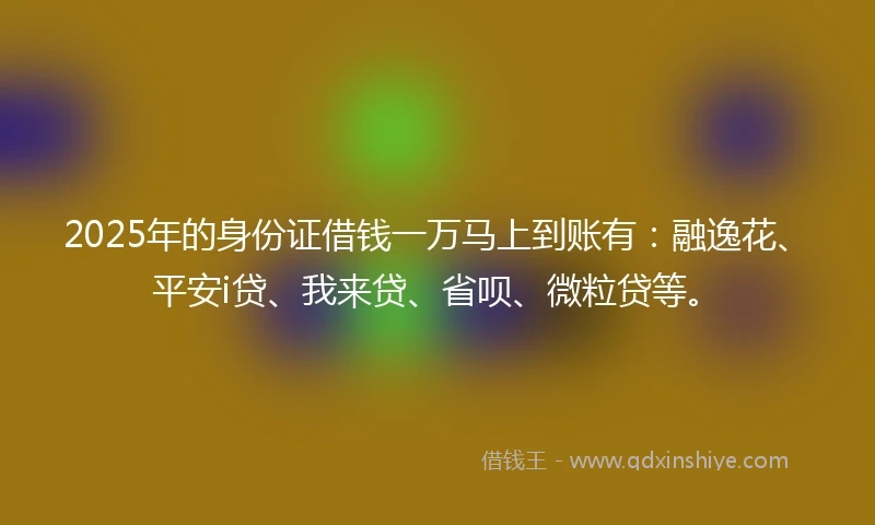 2025年的身份证借钱一万马上到账有：融逸花、平安i贷、我来贷、省呗、微粒贷等。