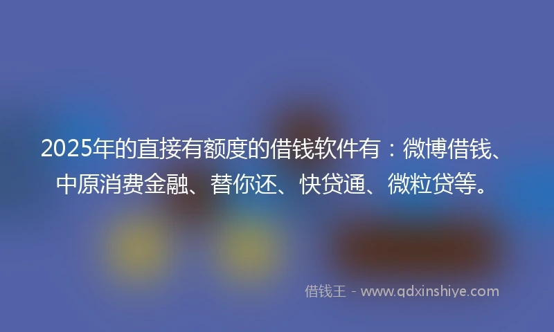 2025年的直接有额度的借钱软件有：微博借钱、中原消费金融、替你还、快贷通、微粒贷等。