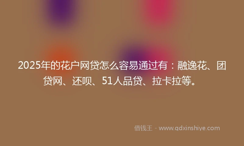 2025年的花户网贷怎么容易通过有：融逸花、团贷网、还呗、51人品贷、拉卡拉等。