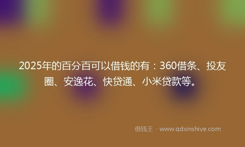 2025年的百分百可以借钱的有：360借条、投友圈、安逸花、快贷通、小米贷款等。