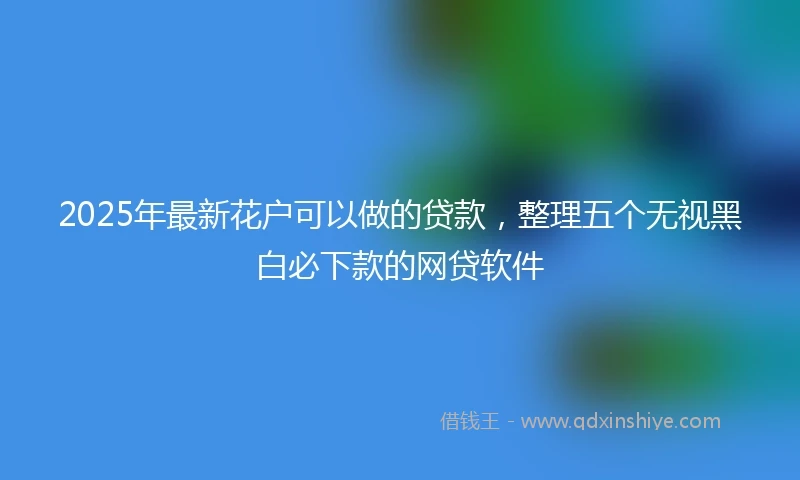 2025年最新花户可以做的贷款，整理五个无视黑白必下款的网贷软件