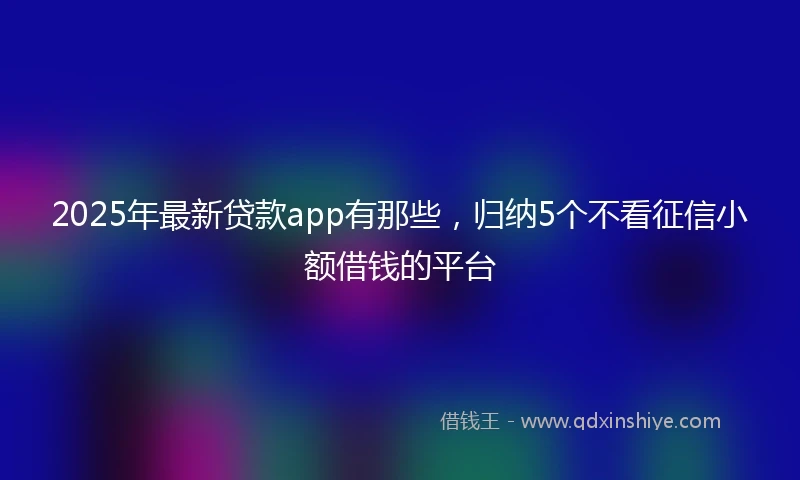 2025年最新贷款app有那些,归纳5个不看征信小额借钱的平台